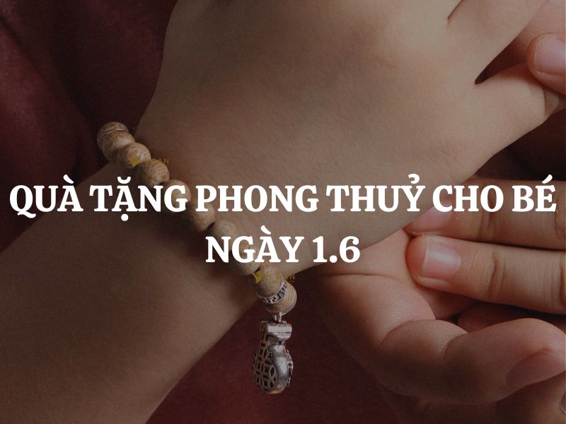 Quà tặng phong thuỷ cho bé ngày 1.6: Gợi ý 7 món quà được nhiều người lựa chọn