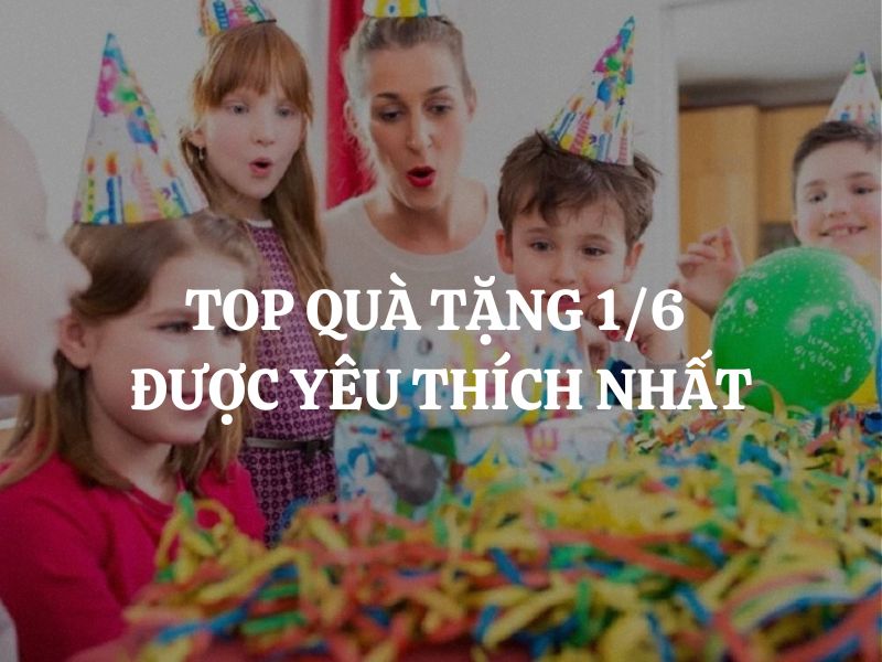 Top quà tặng 1/6 được yêu thích nhất hiện nay là gì?